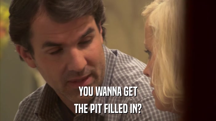 YOU WANNA GET THE PIT FILLED IN? 
