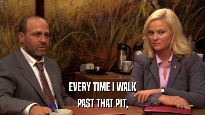 EVERY TIME I WALK PAST THAT PIT, 