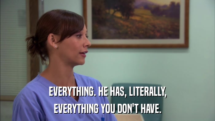 EVERYTHING. HE HAS, LITERALLY, EVERYTHING YOU DON'T HAVE. 