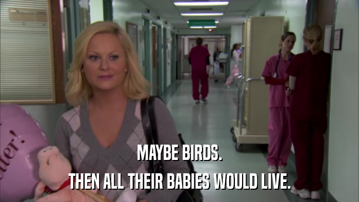 MAYBE BIRDS. THEN ALL THEIR BABIES WOULD LIVE. 