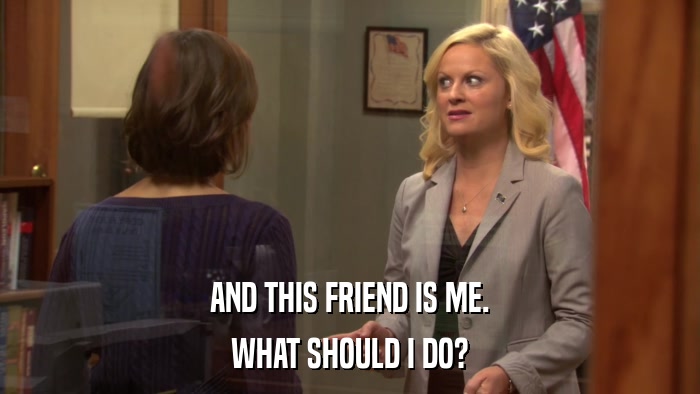 AND THIS FRIEND IS ME. WHAT SHOULD I DO? 