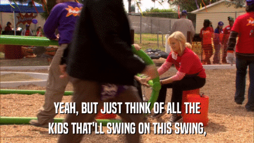 YEAH, BUT JUST THINK OF ALL THE KIDS THAT'LL SWING ON THIS SWING, 