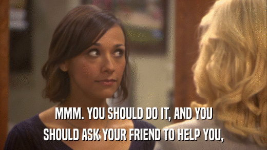 MMM. YOU SHOULD DO IT, AND YOU SHOULD ASK YOUR FRIEND TO HELP YOU, 