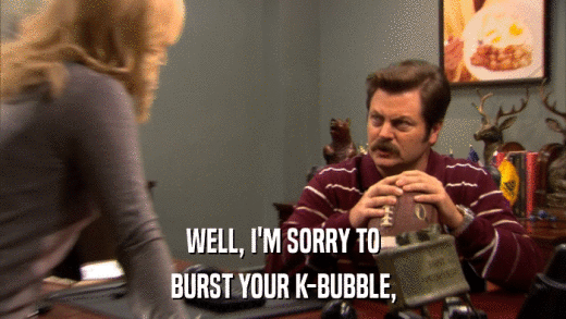 WELL, I'M SORRY TO BURST YOUR K-BUBBLE, 