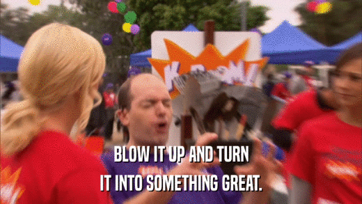 BLOW IT UP AND TURN IT INTO SOMETHING GREAT. 