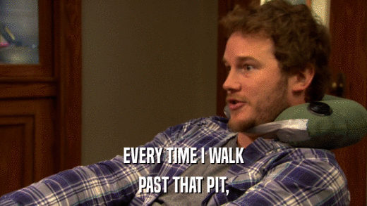 EVERY TIME I WALK PAST THAT PIT, 