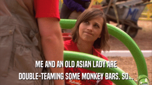 ME AND AN OLD ASIAN LADY ARE DOUBLE-TEAMING SOME MONKEY BARS. SO... 