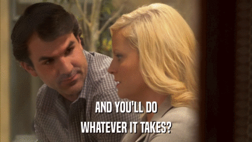AND YOU'LL DO WHATEVER IT TAKES? 