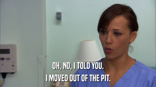 OH, NO, I TOLD YOU. I MOVED OUT OF THE PIT. 