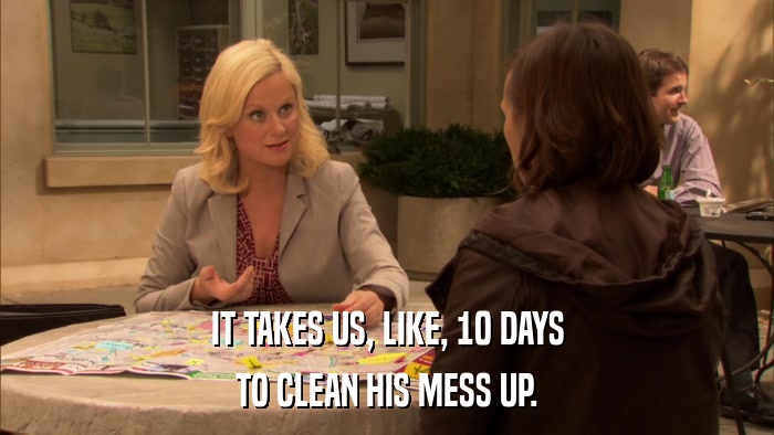 IT TAKES US, LIKE, 10 DAYS TO CLEAN HIS MESS UP. 