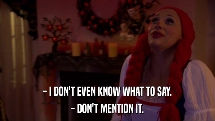 - I DON'T EVEN KNOW WHAT TO SAY. - DON'T MENTION IT. 