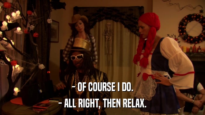 - OF COURSE I DO. - ALL RIGHT, THEN RELAX. 