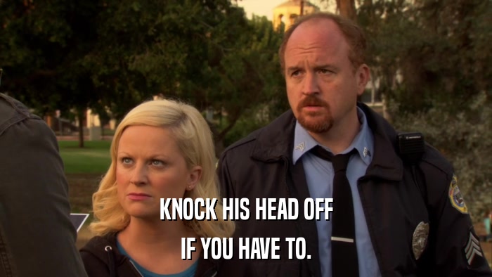 KNOCK HIS HEAD OFF IF YOU HAVE TO. 