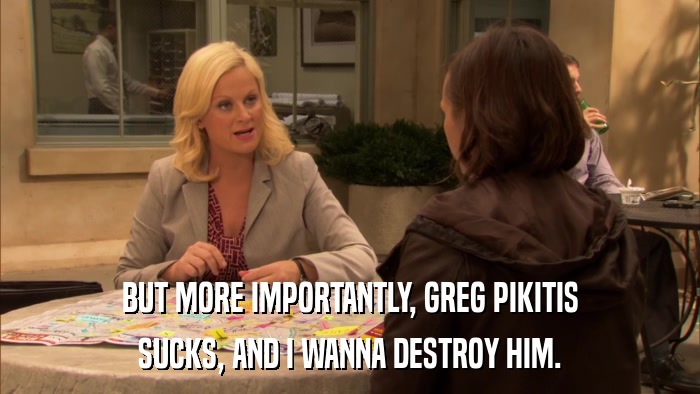 BUT MORE IMPORTANTLY, GREG PIKITIS SUCKS, AND I WANNA DESTROY HIM. 