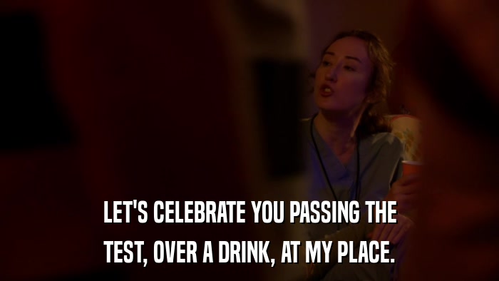 LET'S CELEBRATE YOU PASSING THE TEST, OVER A DRINK, AT MY PLACE. 