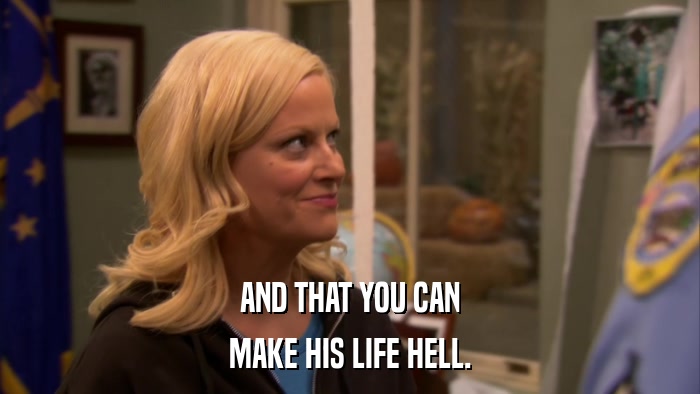 AND THAT YOU CAN MAKE HIS LIFE HELL. 