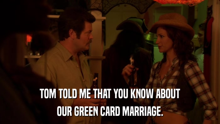 TOM TOLD ME THAT YOU KNOW ABOUT OUR GREEN CARD MARRIAGE. 