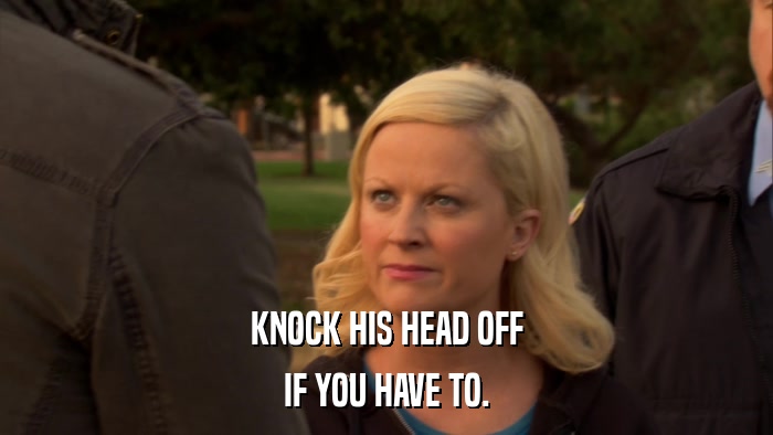 KNOCK HIS HEAD OFF IF YOU HAVE TO. 