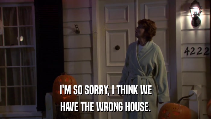 I'M SO SORRY, I THINK WE HAVE THE WRONG HOUSE. 