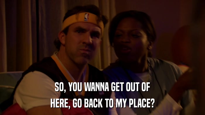 SO, YOU WANNA GET OUT OF HERE, GO BACK TO MY PLACE? 