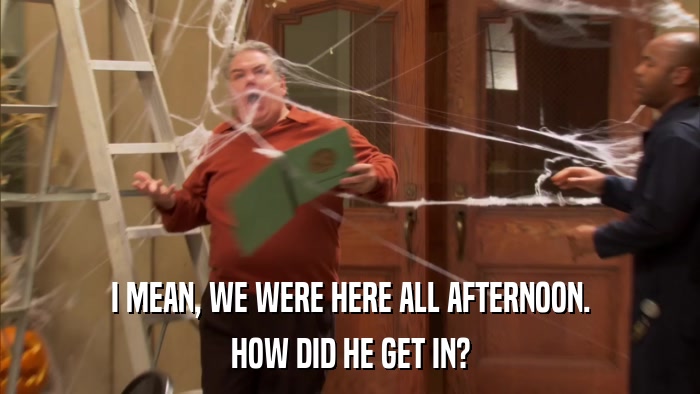 I MEAN, WE WERE HERE ALL AFTERNOON. HOW DID HE GET IN? 