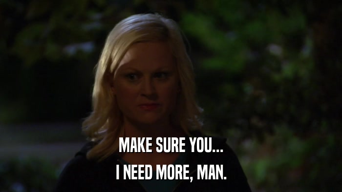 MAKE SURE YOU... I NEED MORE, MAN. 