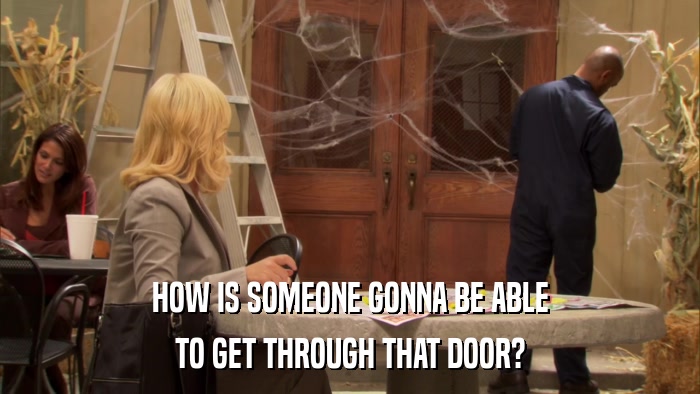 HOW IS SOMEONE GONNA BE ABLE TO GET THROUGH THAT DOOR? 