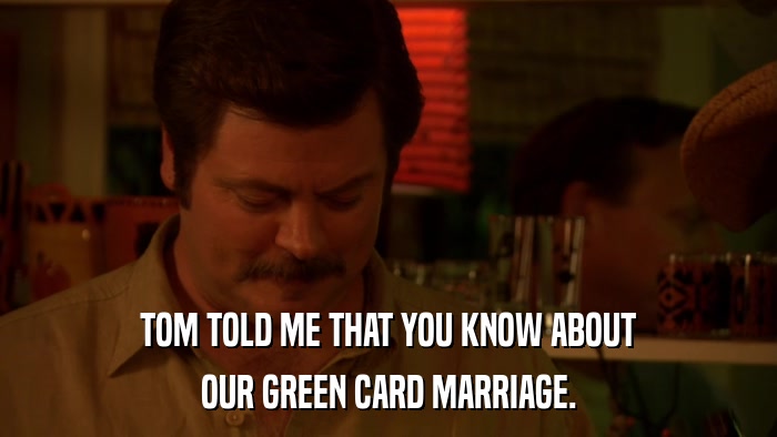 TOM TOLD ME THAT YOU KNOW ABOUT OUR GREEN CARD MARRIAGE. 