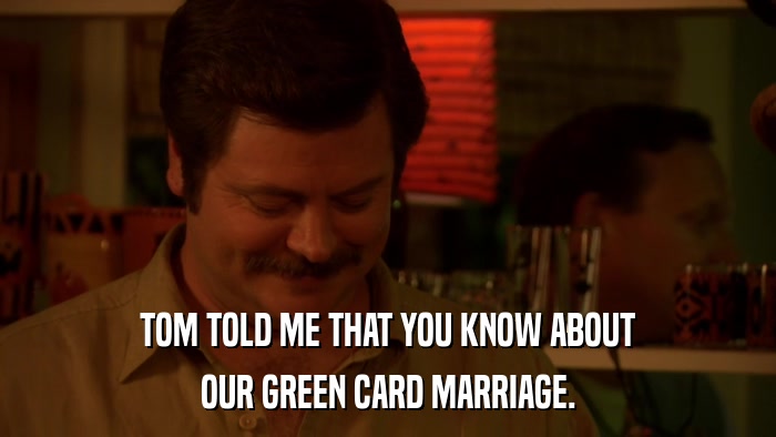 TOM TOLD ME THAT YOU KNOW ABOUT OUR GREEN CARD MARRIAGE. 