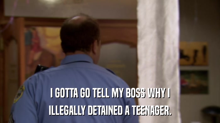 I GOTTA GO TELL MY BOSS WHY I ILLEGALLY DETAINED A TEENAGER. 