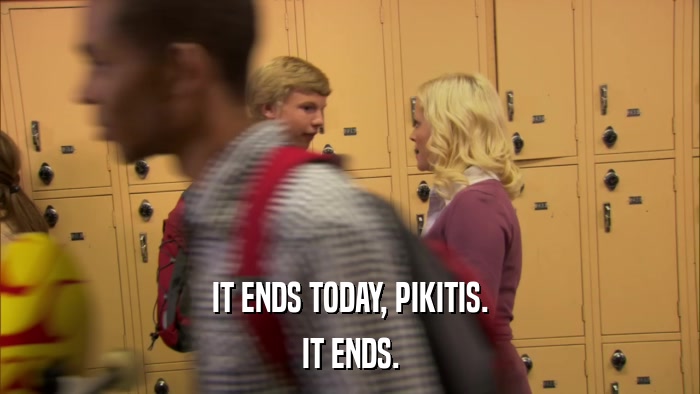 IT ENDS TODAY, PIKITIS. IT ENDS. 