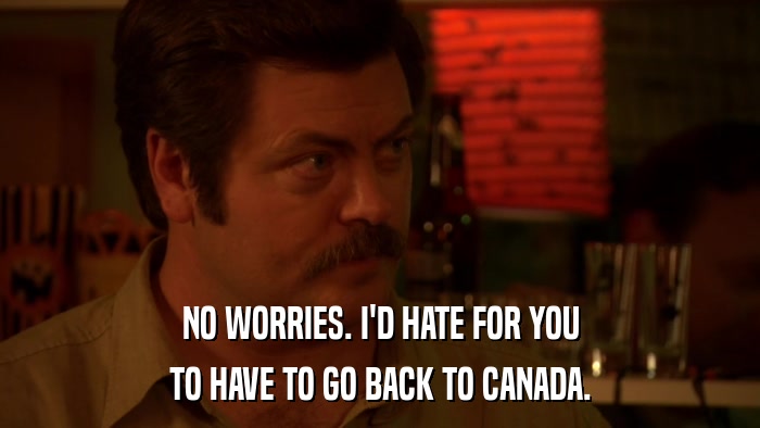 NO WORRIES. I'D HATE FOR YOU TO HAVE TO GO BACK TO CANADA. 