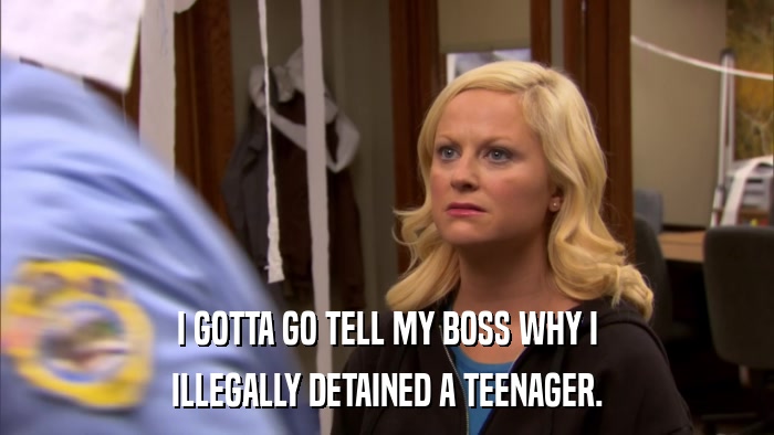 I GOTTA GO TELL MY BOSS WHY I ILLEGALLY DETAINED A TEENAGER. 