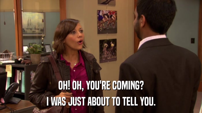 OH! OH, YOU'RE COMING? I WAS JUST ABOUT TO TELL YOU. 