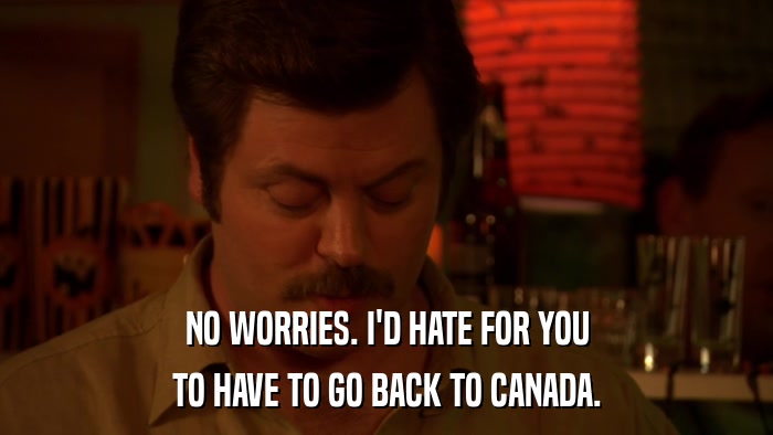 NO WORRIES. I'D HATE FOR YOU TO HAVE TO GO BACK TO CANADA. 