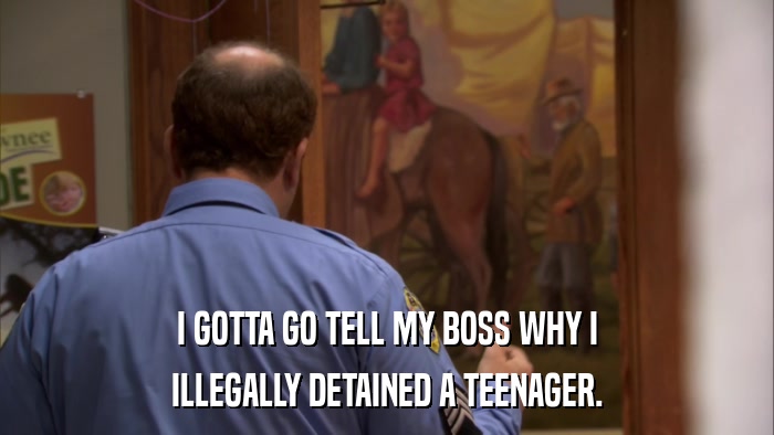 I GOTTA GO TELL MY BOSS WHY I ILLEGALLY DETAINED A TEENAGER. 