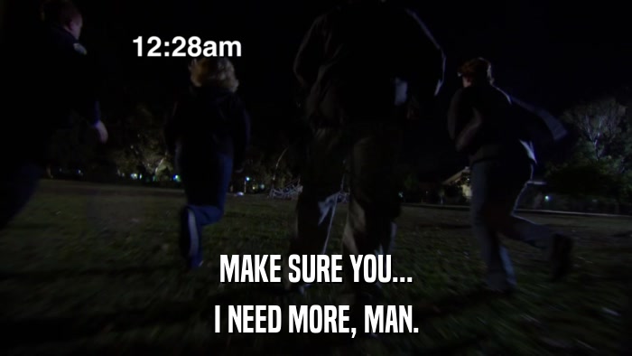 MAKE SURE YOU... I NEED MORE, MAN. 