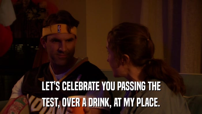 LET'S CELEBRATE YOU PASSING THE TEST, OVER A DRINK, AT MY PLACE. 