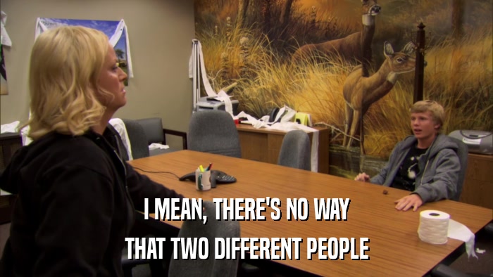 I MEAN, THERE'S NO WAY THAT TWO DIFFERENT PEOPLE 