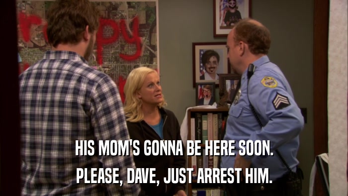 HIS MOM'S GONNA BE HERE SOON. PLEASE, DAVE, JUST ARREST HIM. 