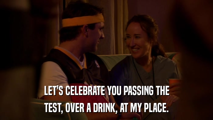 LET'S CELEBRATE YOU PASSING THE TEST, OVER A DRINK, AT MY PLACE. 