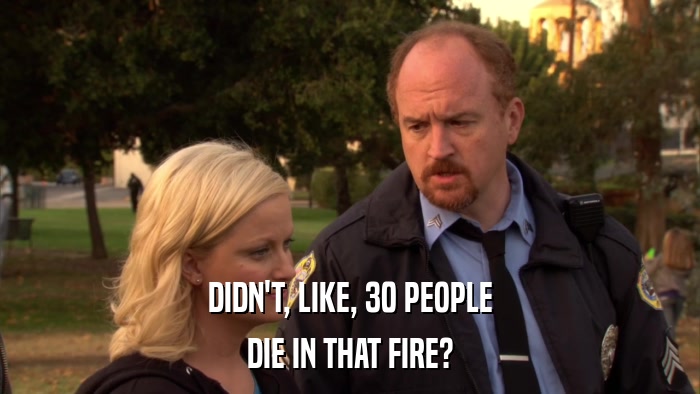 DIDN'T, LIKE, 30 PEOPLE DIE IN THAT FIRE? 
