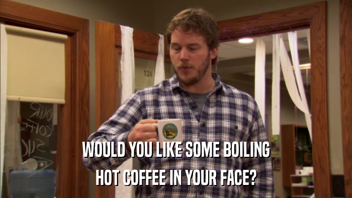 WOULD YOU LIKE SOME BOILING HOT COFFEE IN YOUR FACE? 