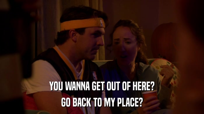 YOU WANNA GET OUT OF HERE? GO BACK TO MY PLACE? 