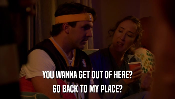 YOU WANNA GET OUT OF HERE? GO BACK TO MY PLACE? 