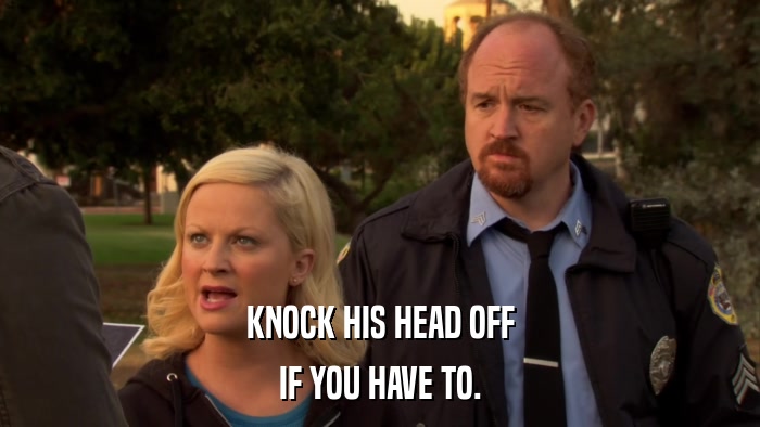 KNOCK HIS HEAD OFF IF YOU HAVE TO. 