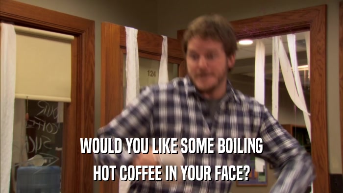 WOULD YOU LIKE SOME BOILING HOT COFFEE IN YOUR FACE? 