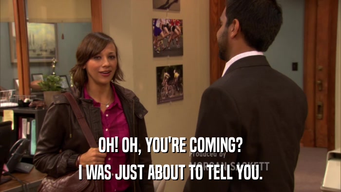 OH! OH, YOU'RE COMING? I WAS JUST ABOUT TO TELL YOU. 