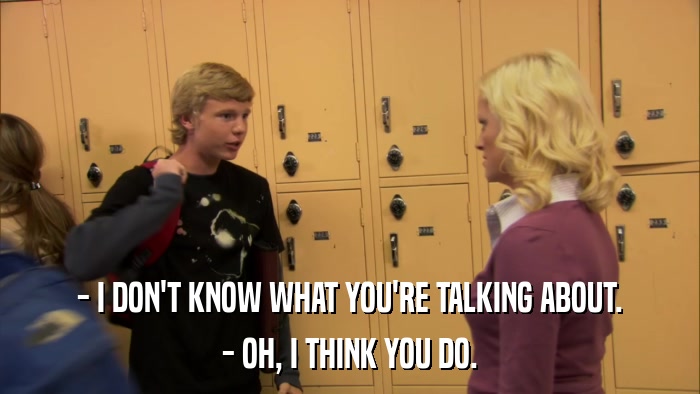 - I DON'T KNOW WHAT YOU'RE TALKING ABOUT. - OH, I THINK YOU DO. 