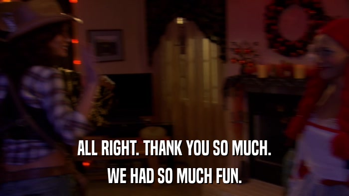 ALL RIGHT. THANK YOU SO MUCH. WE HAD SO MUCH FUN. 